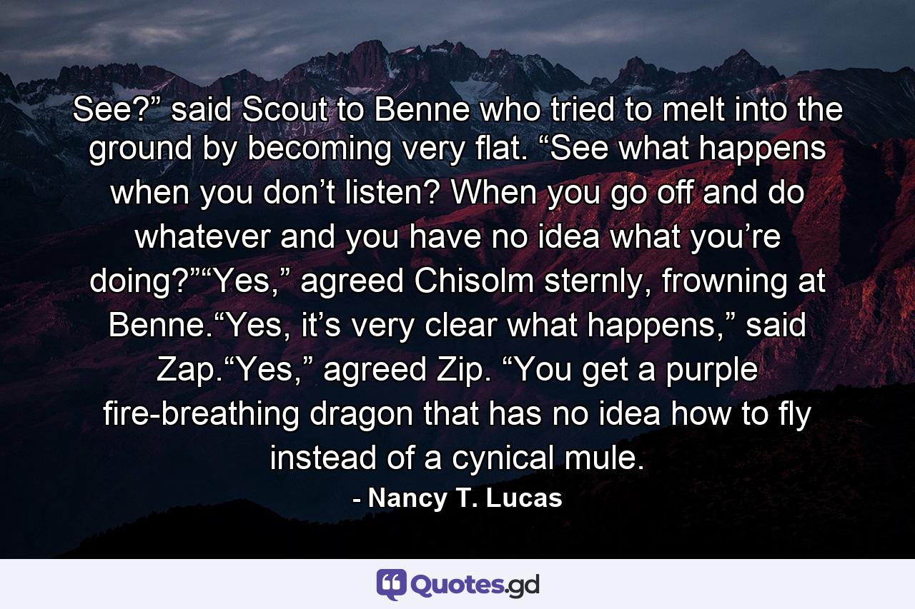 See?” said Scout to Benne who tried to melt into the ground by becoming very flat. “See what happens when you don’t listen? When you go off and do whatever and you have no idea what you’re doing?”“Yes,” agreed Chisolm sternly, frowning at Benne.“Yes, it’s very clear what happens,” said Zap.“Yes,” agreed Zip. “You get a purple fire-breathing dragon that has no idea how to fly instead of a cynical mule. - Quote by Nancy T. Lucas