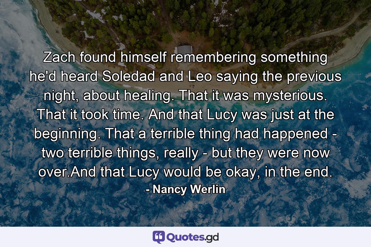 Zach found himself remembering something he'd heard Soledad and Leo saying the previous night, about healing. That it was mysterious. That it took time. And that Lucy was just at the beginning. That a terrible thing had happened - two terrible things, really - but they were now over.And that Lucy would be okay, in the end. - Quote by Nancy Werlin