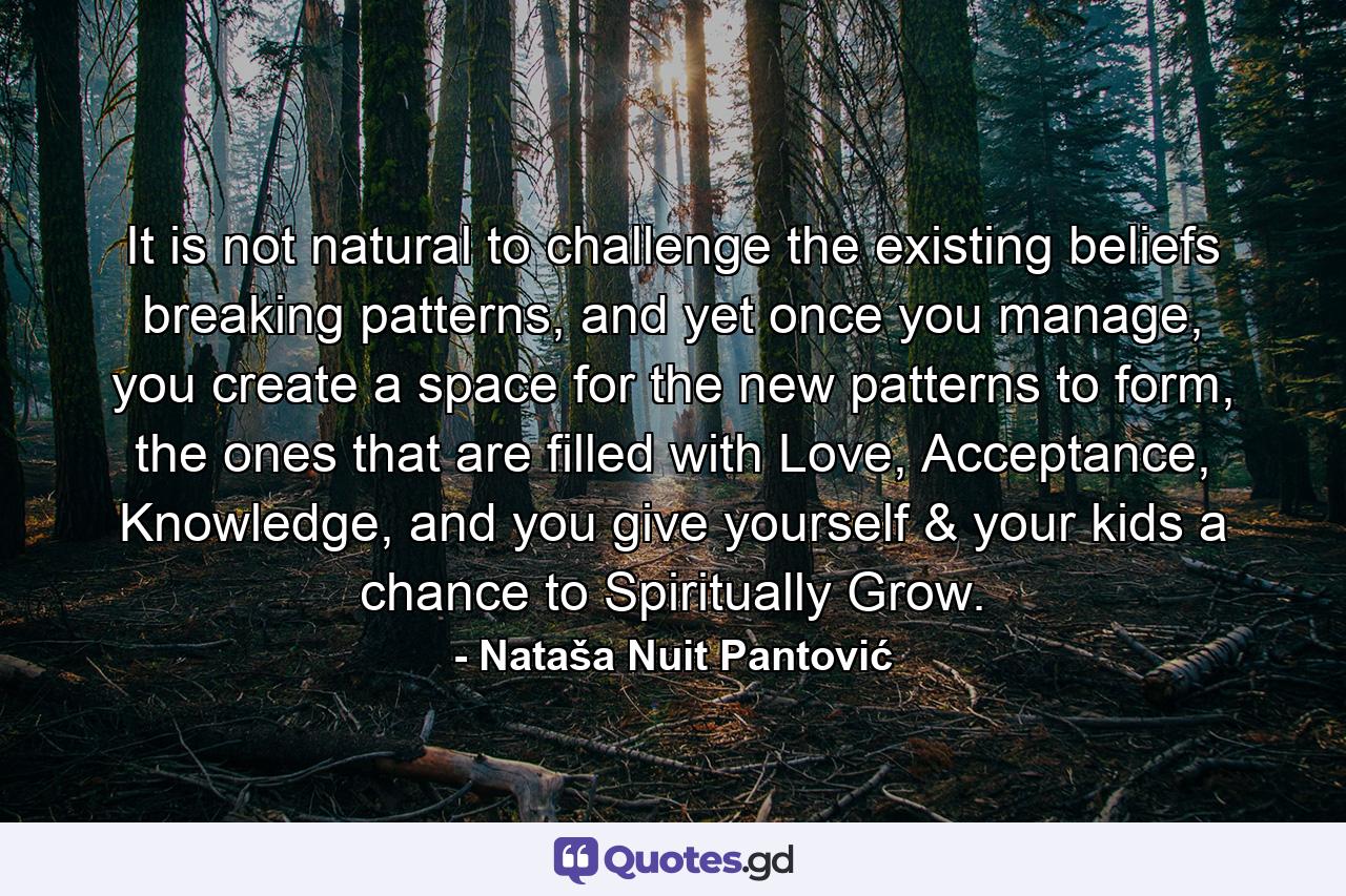 It is not natural to challenge the existing beliefs breaking patterns, and yet once you manage, you create a space for the new patterns to form, the ones that are filled with Love, Acceptance, Knowledge, and you give yourself & your kids a chance to Spiritually Grow. - Quote by Nataša Nuit Pantović