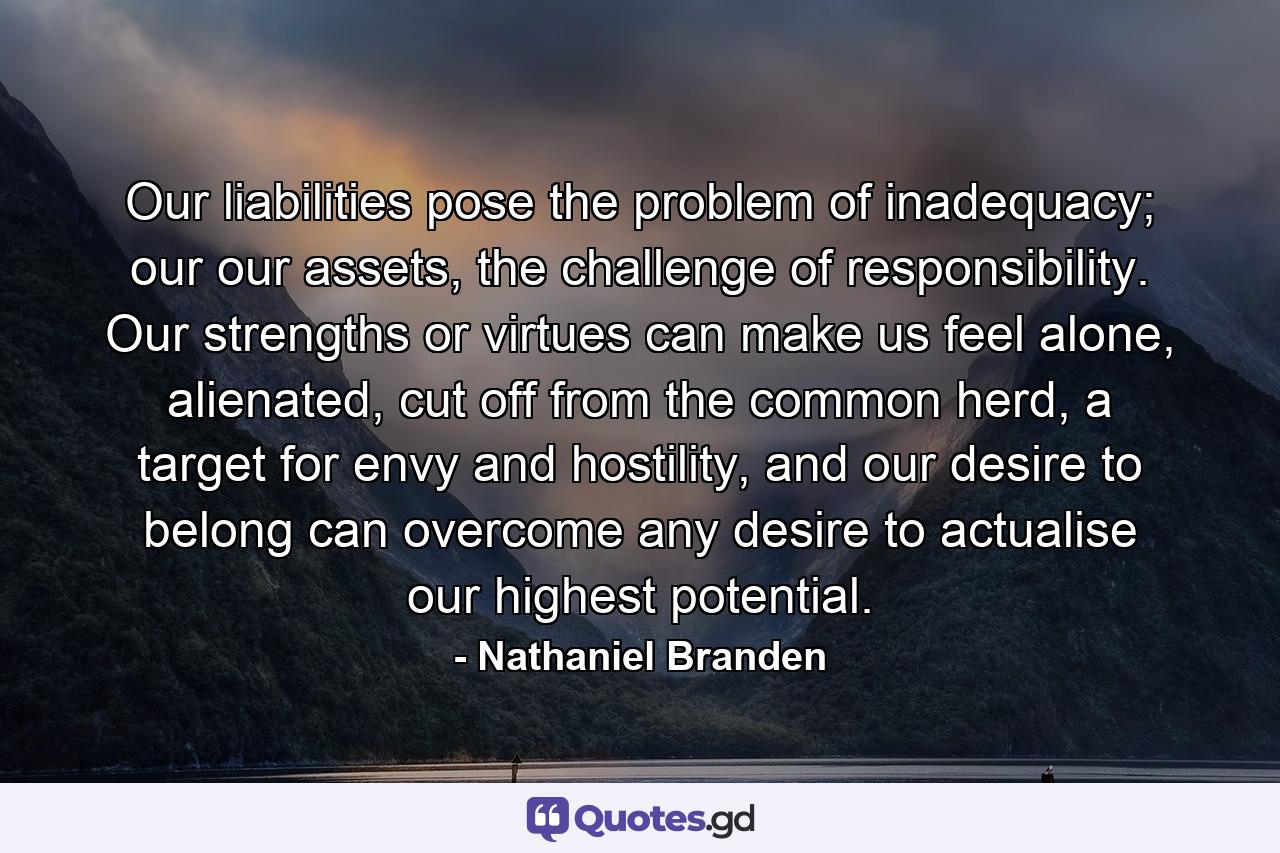 Our liabilities pose the problem of inadequacy; our our assets, the challenge of responsibility. Our strengths or virtues can make us feel alone, alienated, cut off from the common herd, a target for envy and hostility, and our desire to belong can overcome any desire to actualise our highest potential. - Quote by Nathaniel Branden