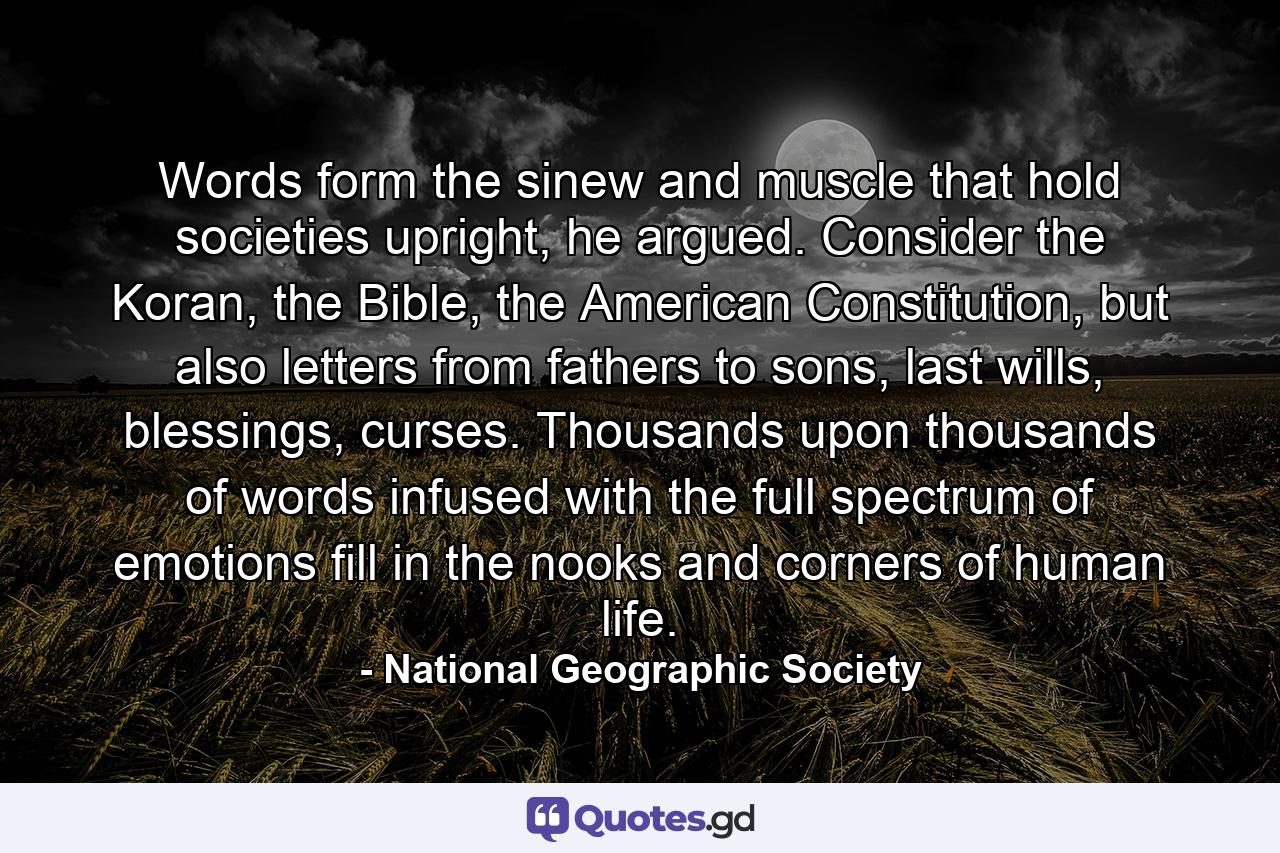 Words form the sinew and muscle that hold societies upright, he argued. Consider the Koran, the Bible, the American Constitution, but also letters from fathers to sons, last wills, blessings, curses. Thousands upon thousands of words infused with the full spectrum of emotions fill in the nooks and corners of human life. - Quote by National Geographic Society