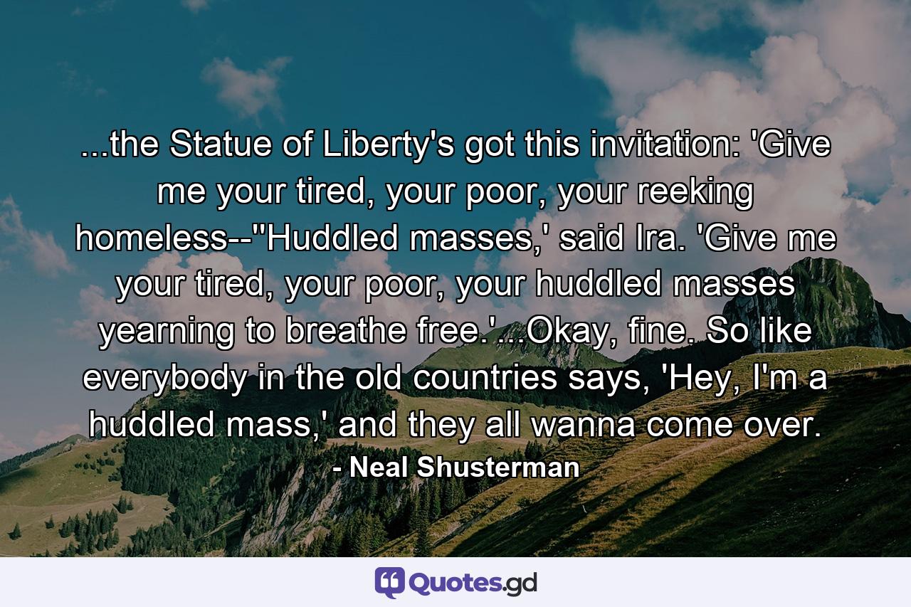 ...the Statue of Liberty's got this invitation: 'Give me your tired, your poor, your reeking homeless--''Huddled masses,' said Ira. 'Give me your tired, your poor, your huddled masses yearning to breathe free.'...Okay, fine. So like everybody in the old countries says, 'Hey, I'm a huddled mass,' and they all wanna come over. - Quote by Neal Shusterman