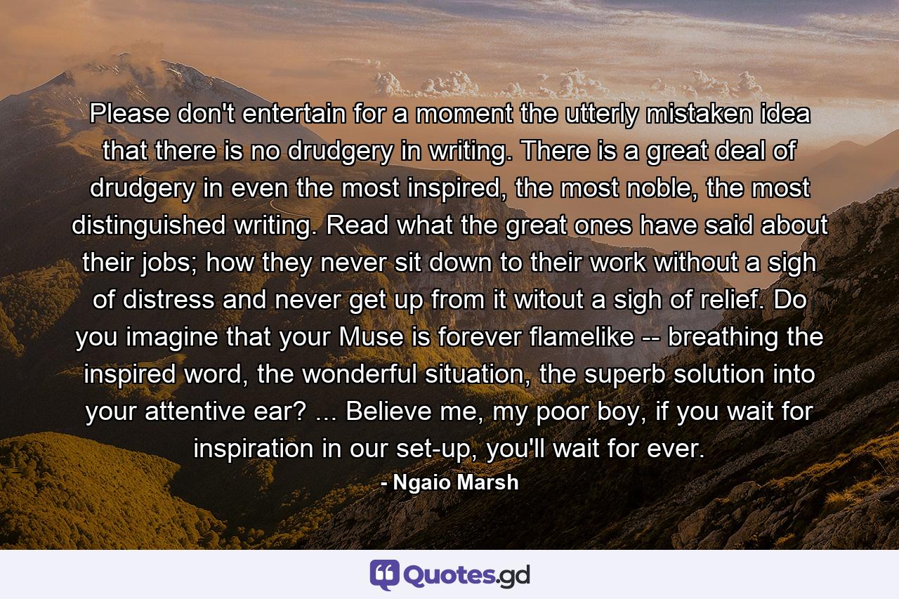 Please don't entertain for a moment the utterly mistaken idea that there is no drudgery in writing. There is a great deal of drudgery in even the most inspired, the most noble, the most distinguished writing. Read what the great ones have said about their jobs; how they never sit down to their work without a sigh of distress and never get up from it witout a sigh of relief. Do you imagine that your Muse is forever flamelike -- breathing the inspired word, the wonderful situation, the superb solution into your attentive ear? ... Believe me, my poor boy, if you wait for inspiration in our set-up, you'll wait for ever. - Quote by Ngaio Marsh