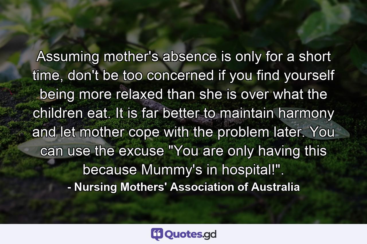 Assuming mother's absence is only for a short time, don't be too concerned if you find yourself being more relaxed than she is over what the children eat. It is far better to maintain harmony and let mother cope with the problem later. You can use the excuse 