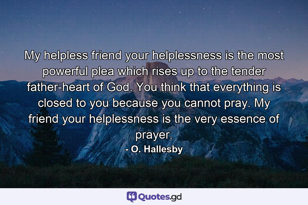 My helpless friend  your helplessness is the most powerful plea which rises up to the tender father-heart of God. You think that everything is closed to you because you cannot pray. My friend  your helplessness is the very essence of prayer. - Quote by O. Hallesby