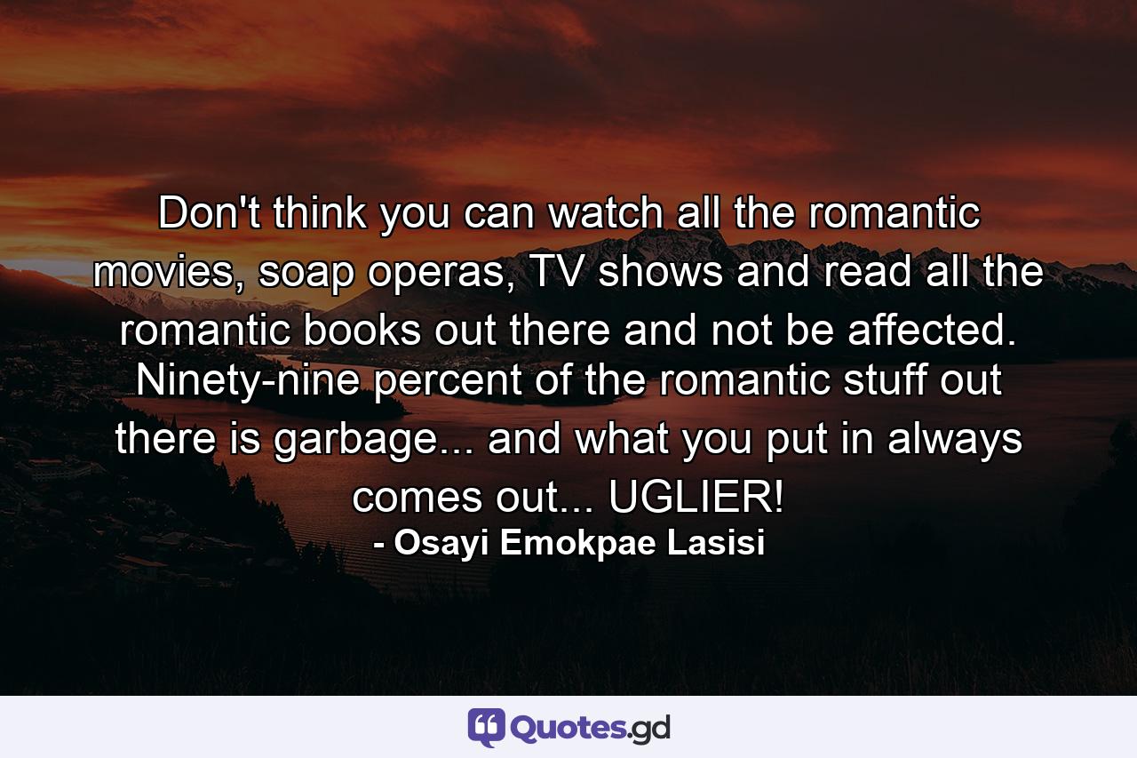 Don't think you can watch all the romantic movies, soap operas, TV shows and read all the romantic books out there and not be affected. Ninety-nine percent of the romantic stuff out there is garbage... and what you put in always comes out... UGLIER! - Quote by Osayi Emokpae Lasisi