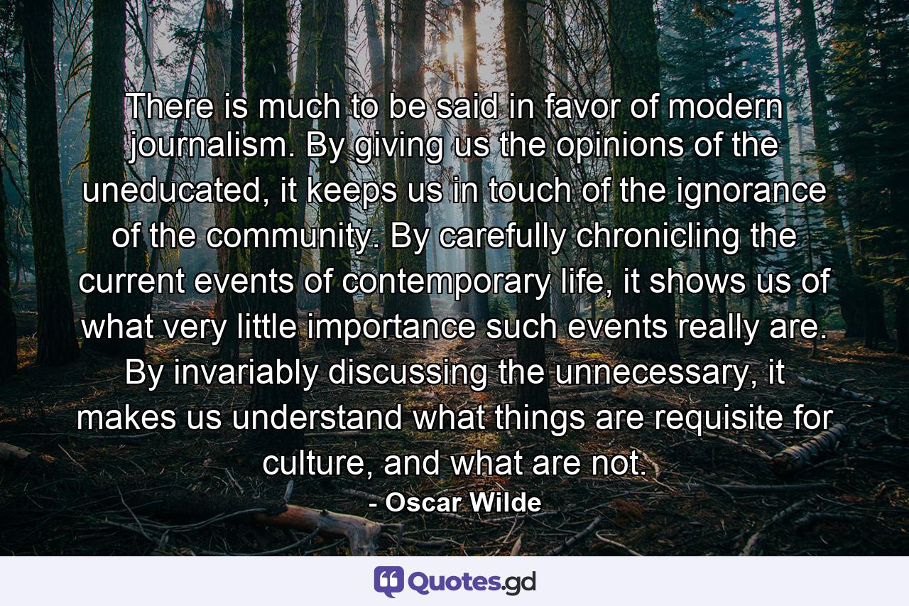 There is much to be said in favor of modern journalism. By giving us the opinions of the uneducated, it keeps us in touch of the ignorance of the community. By carefully chronicling the current events of contemporary life, it shows us of what very little importance such events really are. By invariably discussing the unnecessary, it makes us understand what things are requisite for culture, and what are not. - Quote by Oscar Wilde