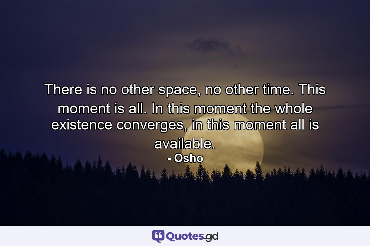 There is no other space, no other time. This moment is all. In this moment the whole existence converges, in this moment all is available. - Quote by Osho