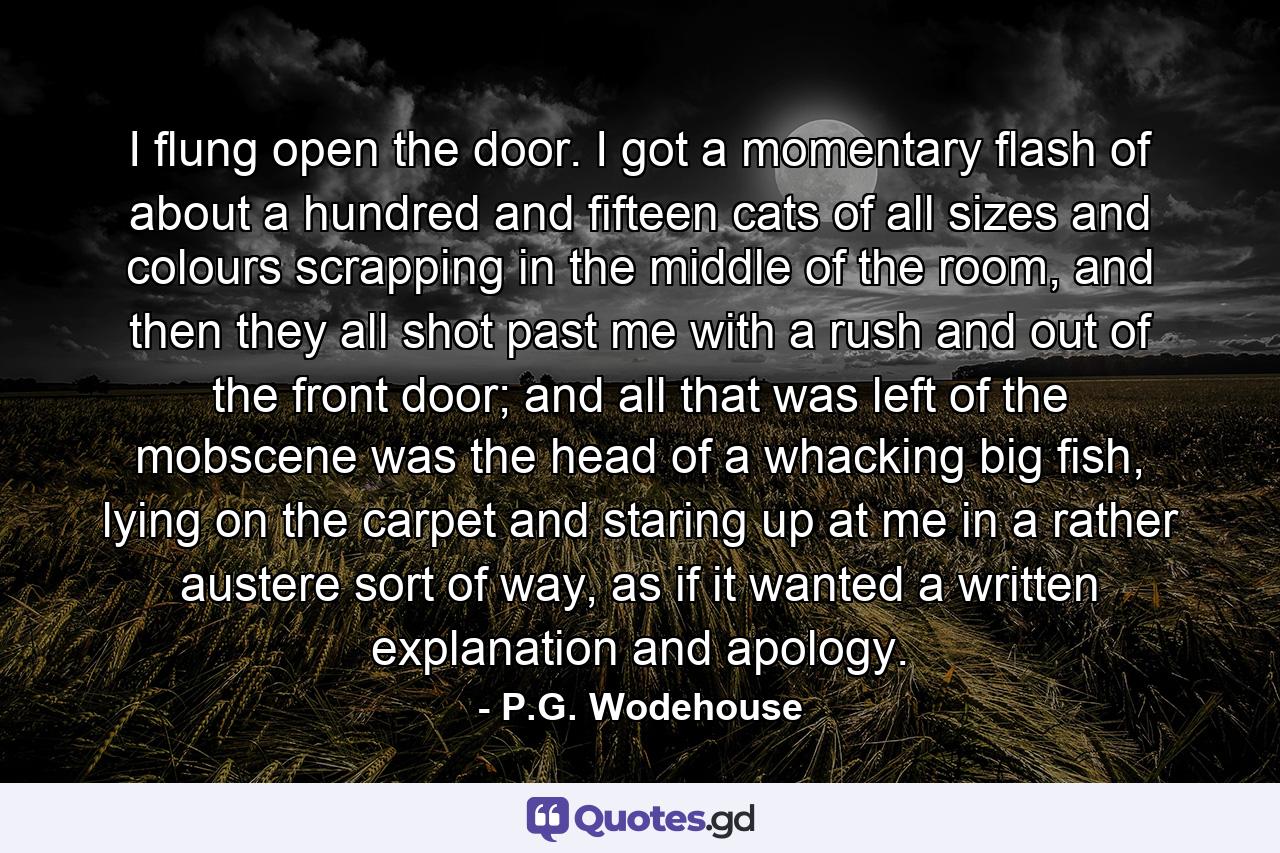 I flung open the door. I got a momentary flash of about a hundred and fifteen cats of all sizes and colours scrapping in the middle of the room, and then they all shot past me with a rush and out of the front door; and all that was left of the mobscene was the head of a whacking big fish, lying on the carpet and staring up at me in a rather austere sort of way, as if it wanted a written explanation and apology. - Quote by P.G. Wodehouse