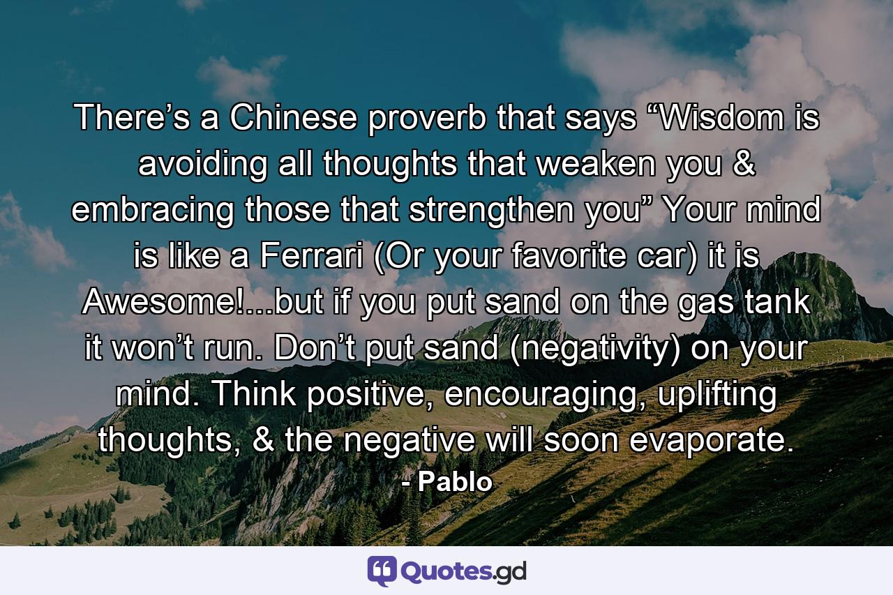 There’s a Chinese proverb that says “Wisdom is avoiding all thoughts that weaken you & embracing those that strengthen you” Your mind is like a Ferrari (Or your favorite car) it is Awesome!...but if you put sand on the gas tank it won’t run. Don’t put sand (negativity) on your mind. Think positive, encouraging, uplifting thoughts, & the negative will soon evaporate. - Quote by Pablo