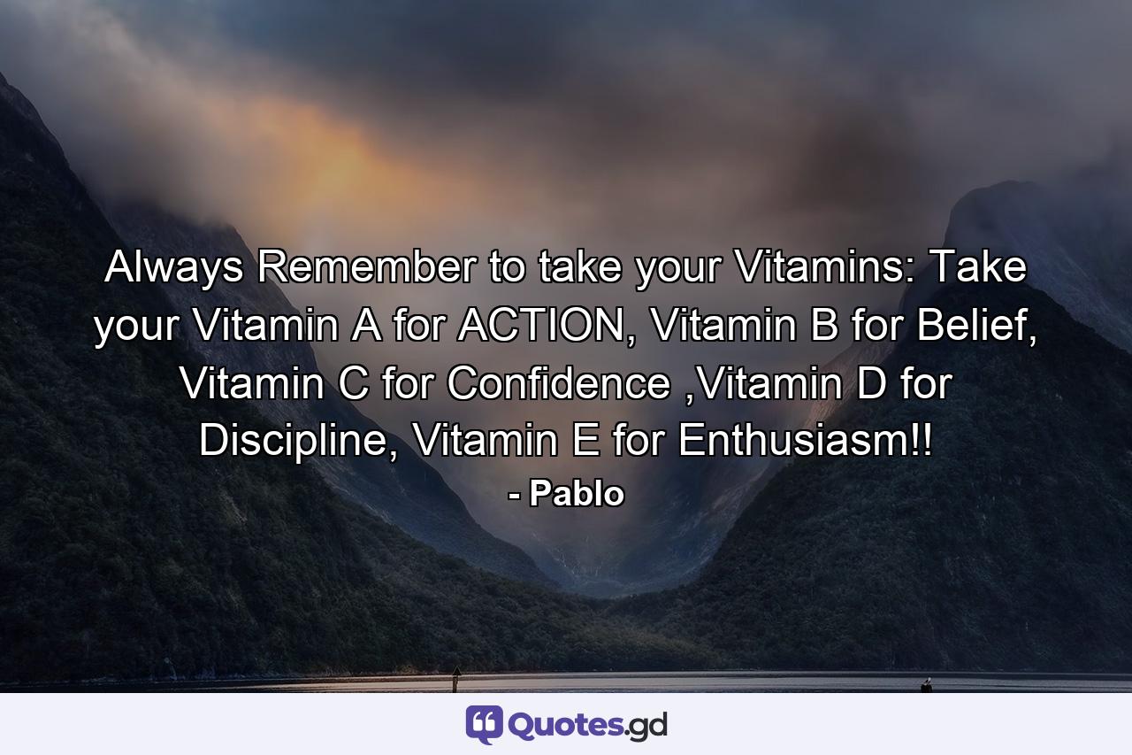 Always Remember to take your Vitamins: Take your Vitamin A for ACTION, Vitamin B for Belief, Vitamin C for Confidence ,Vitamin D for Discipline, Vitamin E for Enthusiasm!! - Quote by Pablo