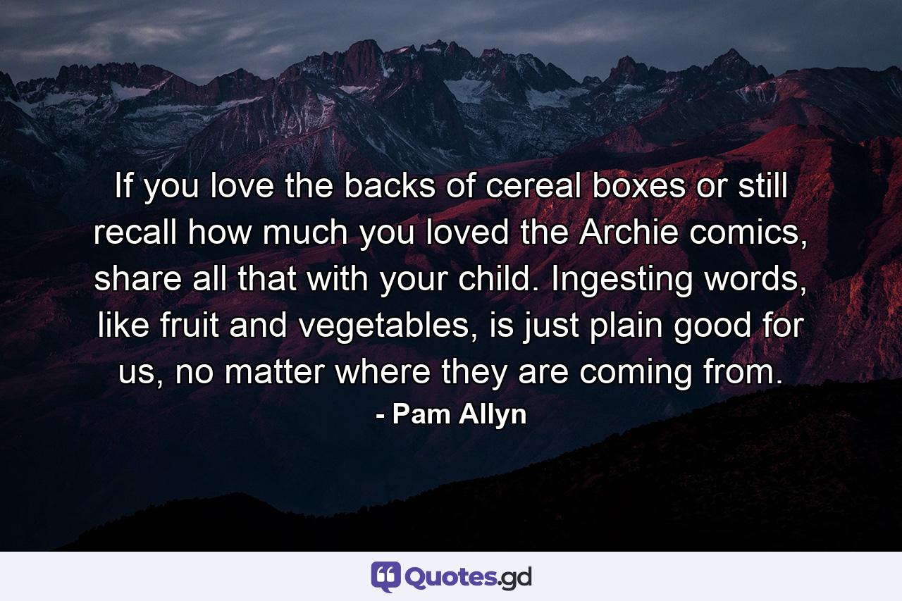 If you love the backs of cereal boxes or still recall how much you loved the Archie comics, share all that with your child. Ingesting words, like fruit and vegetables, is just plain good for us, no matter where they are coming from. - Quote by Pam Allyn