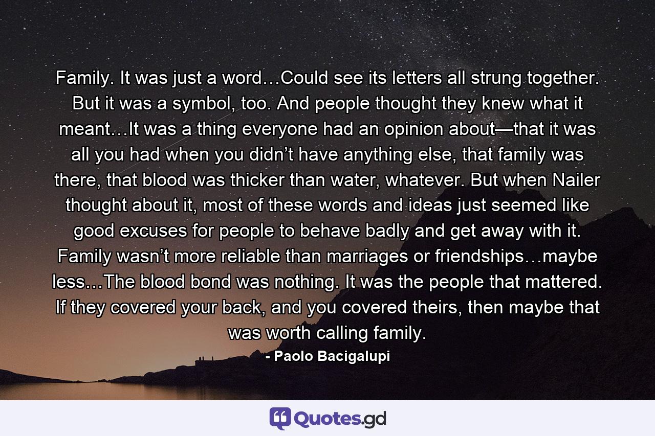 Family. It was just a word…Could see its letters all strung together. But it was a symbol, too. And people thought they knew what it meant…It was a thing everyone had an opinion about—that it was all you had when you didn’t have anything else, that family was there, that blood was thicker than water, whatever. But when Nailer thought about it, most of these words and ideas just seemed like good excuses for people to behave badly and get away with it. Family wasn’t more reliable than marriages or friendships…maybe less…The blood bond was nothing. It was the people that mattered. If they covered your back, and you covered theirs, then maybe that was worth calling family. - Quote by Paolo Bacigalupi