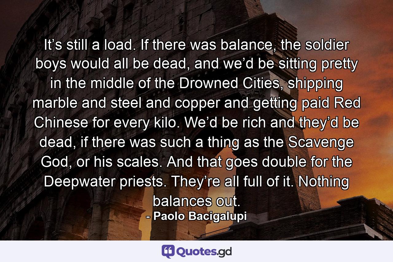 It’s still a load. If there was balance, the soldier boys would all be dead, and we’d be sitting pretty in the middle of the Drowned Cities, shipping marble and steel and copper and getting paid Red Chinese for every kilo. We’d be rich and they’d be dead, if there was such a thing as the Scavenge God, or his scales. And that goes double for the Deepwater priests. They’re all full of it. Nothing balances out. - Quote by Paolo Bacigalupi