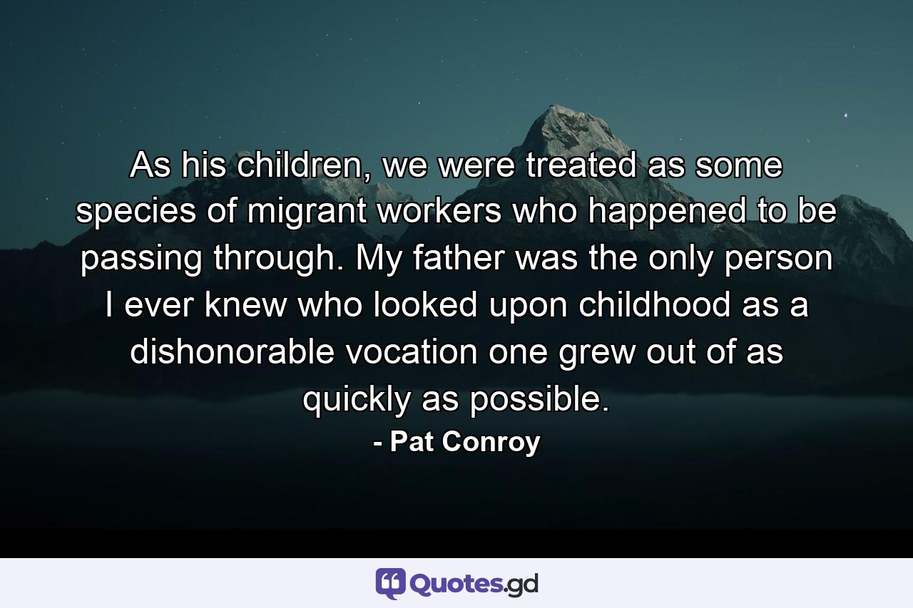 As his children, we were treated as some species of migrant workers who happened to be passing through. My father was the only person I ever knew who looked upon childhood as a dishonorable vocation one grew out of as quickly as possible. - Quote by Pat Conroy