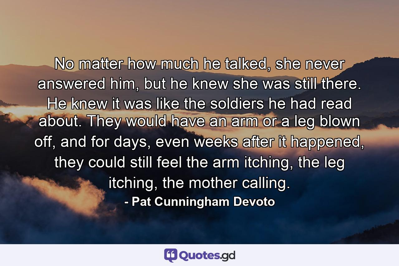 No matter how much he talked, she never answered him, but he knew she was still there. He knew it was like the soldiers he had read about. They would have an arm or a leg blown off, and for days, even weeks after it happened, they could still feel the arm itching, the leg itching, the mother calling. - Quote by Pat Cunningham Devoto