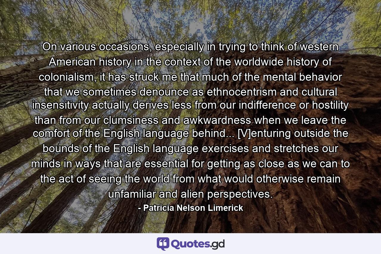 On various occasions, especially in trying to think of western American history in the context of the worldwide history of colonialism, it has struck me that much of the mental behavior that we sometimes denounce as ethnocentrism and cultural insensitivity actually derives less from our indifference or hostility than from our clumsiness and awkwardness when we leave the comfort of the English language behind... [V]enturing outside the bounds of the English language exercises and stretches our minds in ways that are essential for getting as close as we can to the act of seeing the world from what would otherwise remain unfamiliar and alien perspectives. - Quote by Patricia Nelson Limerick