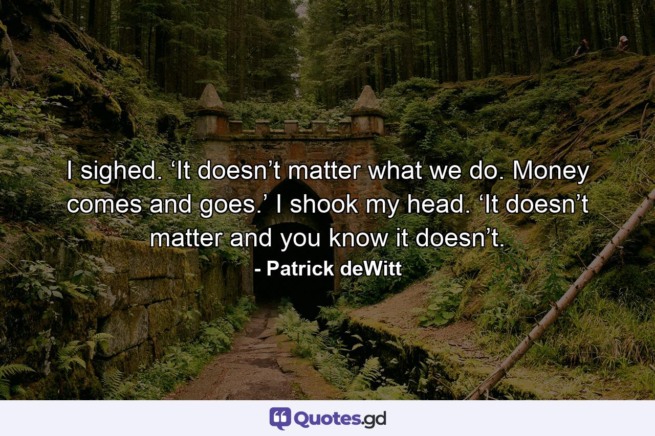 I sighed. ‘It doesn’t matter what we do. Money comes and goes.’ I shook my head. ‘It doesn’t matter and you know it doesn’t. - Quote by Patrick deWitt