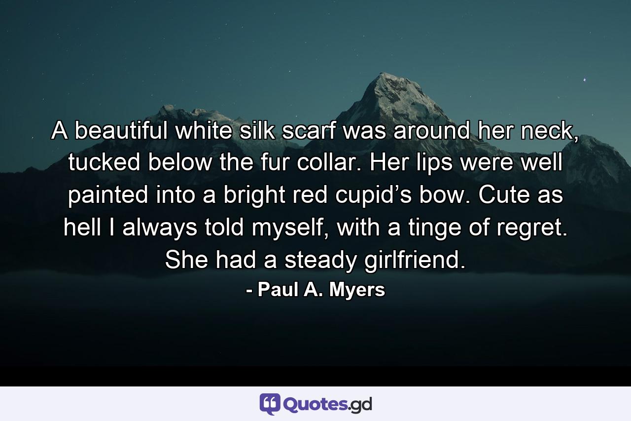 A beautiful white silk scarf was around her neck, tucked below the fur collar. Her lips were well painted into a bright red cupid’s bow. Cute as hell I always told myself, with a tinge of regret. She had a steady girlfriend. - Quote by Paul A. Myers