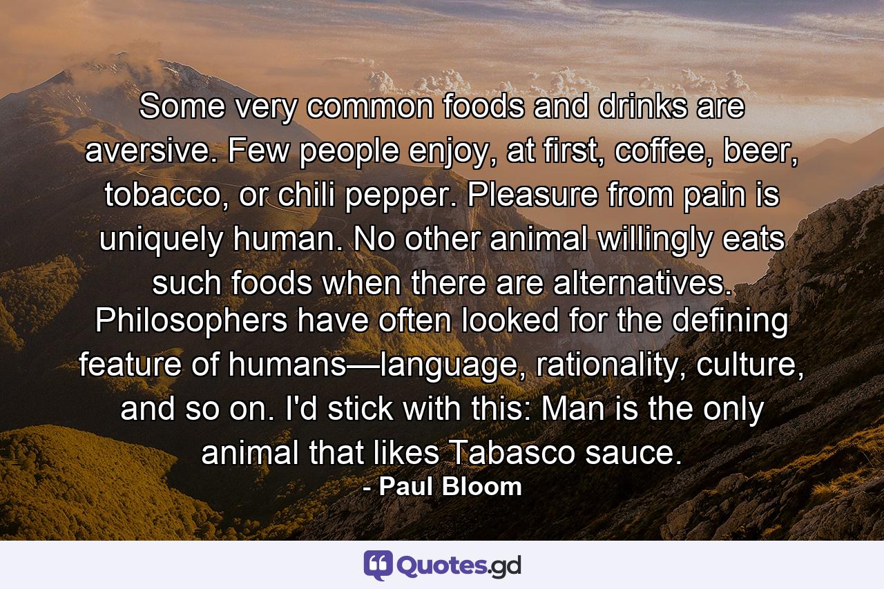 Some very common foods and drinks are aversive. Few people enjoy, at first, coffee, beer, tobacco, or chili pepper. Pleasure from pain is uniquely human. No other animal willingly eats such foods when there are alternatives. Philosophers have often looked for the defining feature of humans—language, rationality, culture, and so on. I'd stick with this: Man is the only animal that likes Tabasco sauce. - Quote by Paul Bloom