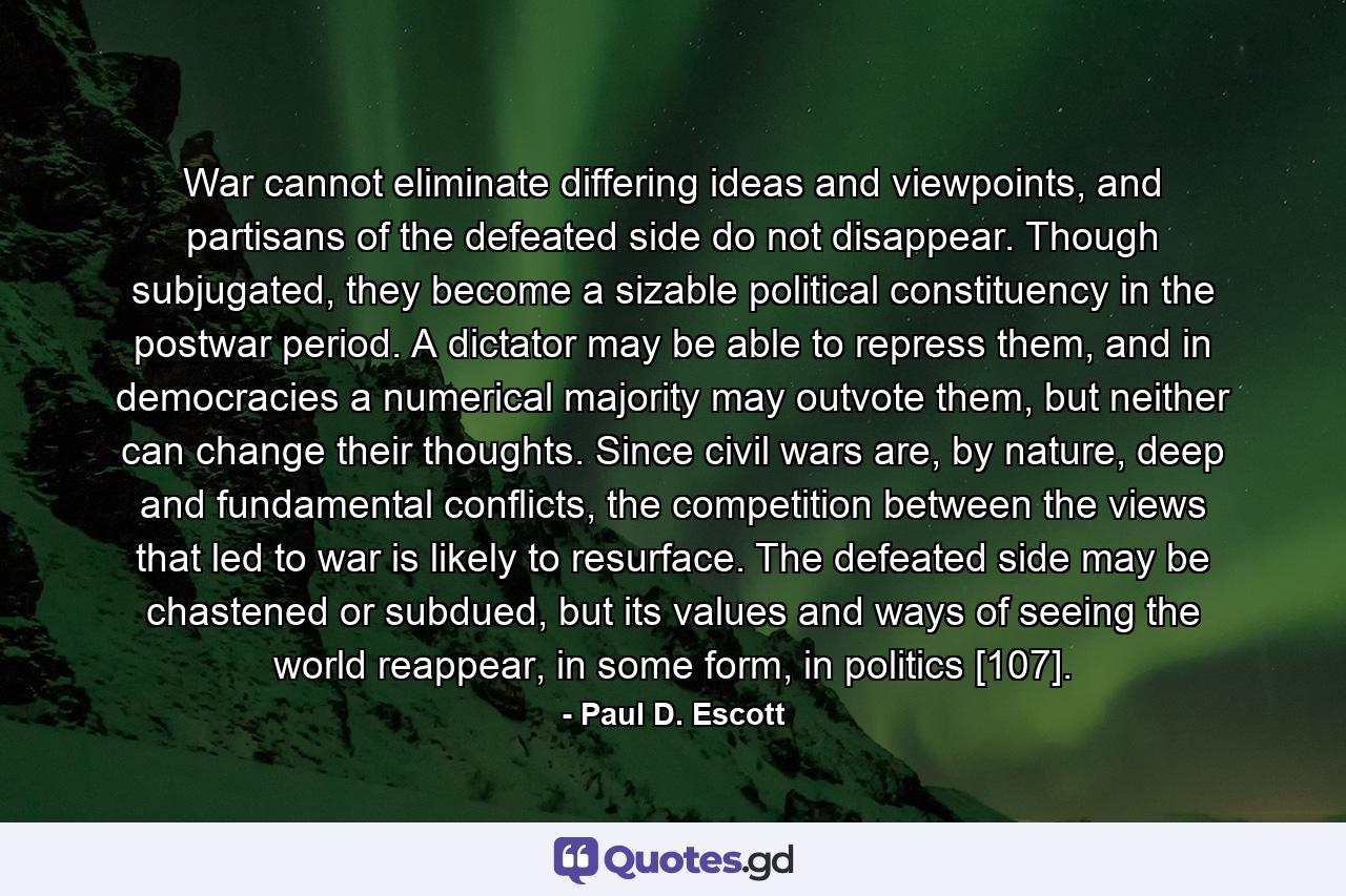 War cannot eliminate differing ideas and viewpoints, and partisans of the defeated side do not disappear. Though subjugated, they become a sizable political constituency in the postwar period. A dictator may be able to repress them, and in democracies a numerical majority may outvote them, but neither can change their thoughts. Since civil wars are, by nature, deep and fundamental conflicts, the competition between the views that led to war is likely to resurface. The defeated side may be chastened or subdued, but its values and ways of seeing the world reappear, in some form, in politics [107]. - Quote by Paul D. Escott