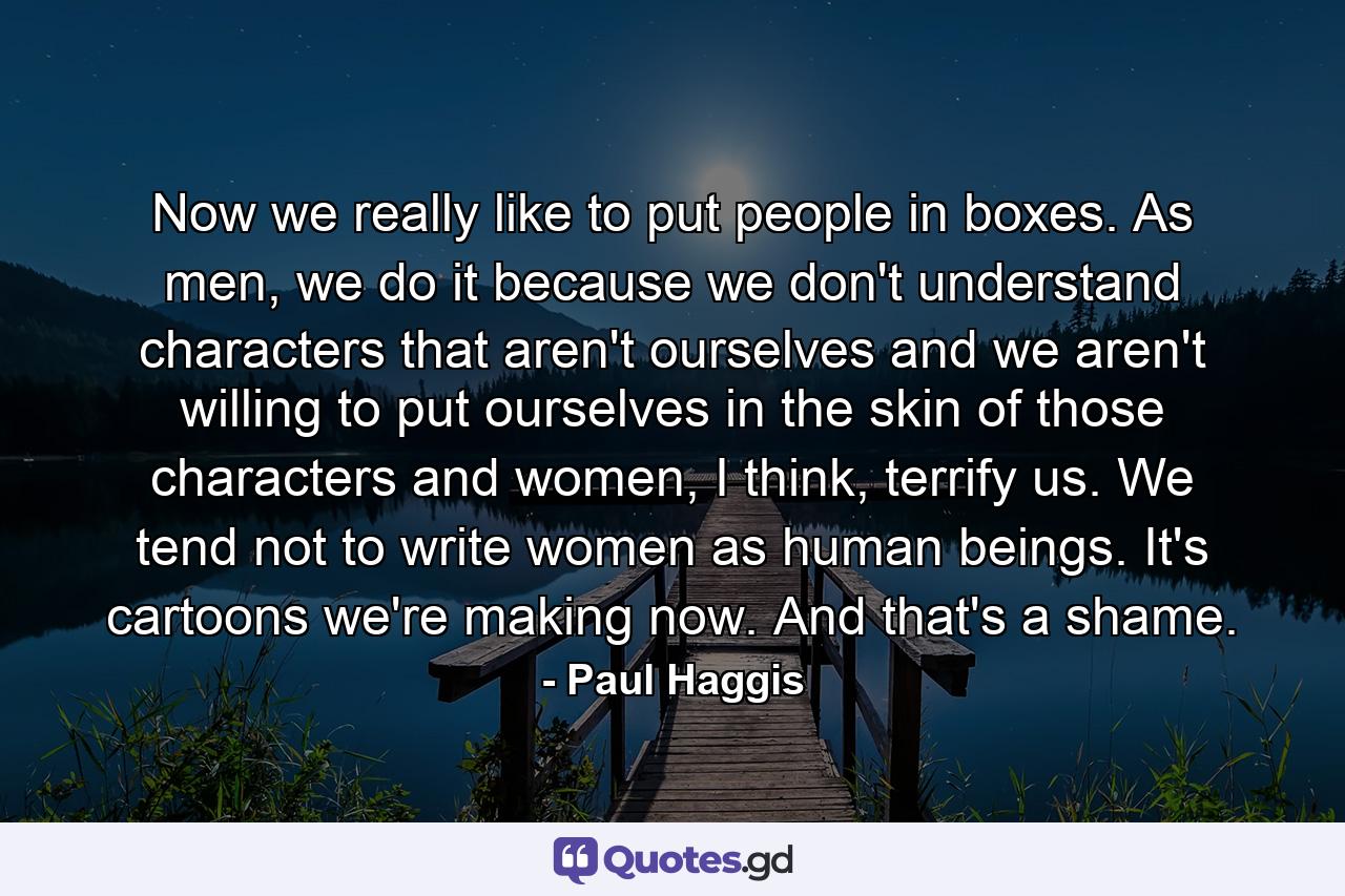 Now we really like to put people in boxes. As men, we do it because we don't understand characters that aren't ourselves and we aren't willing to put ourselves in the skin of those characters and women, I think, terrify us. We tend not to write women as human beings. It's cartoons we're making now. And that's a shame. - Quote by Paul Haggis