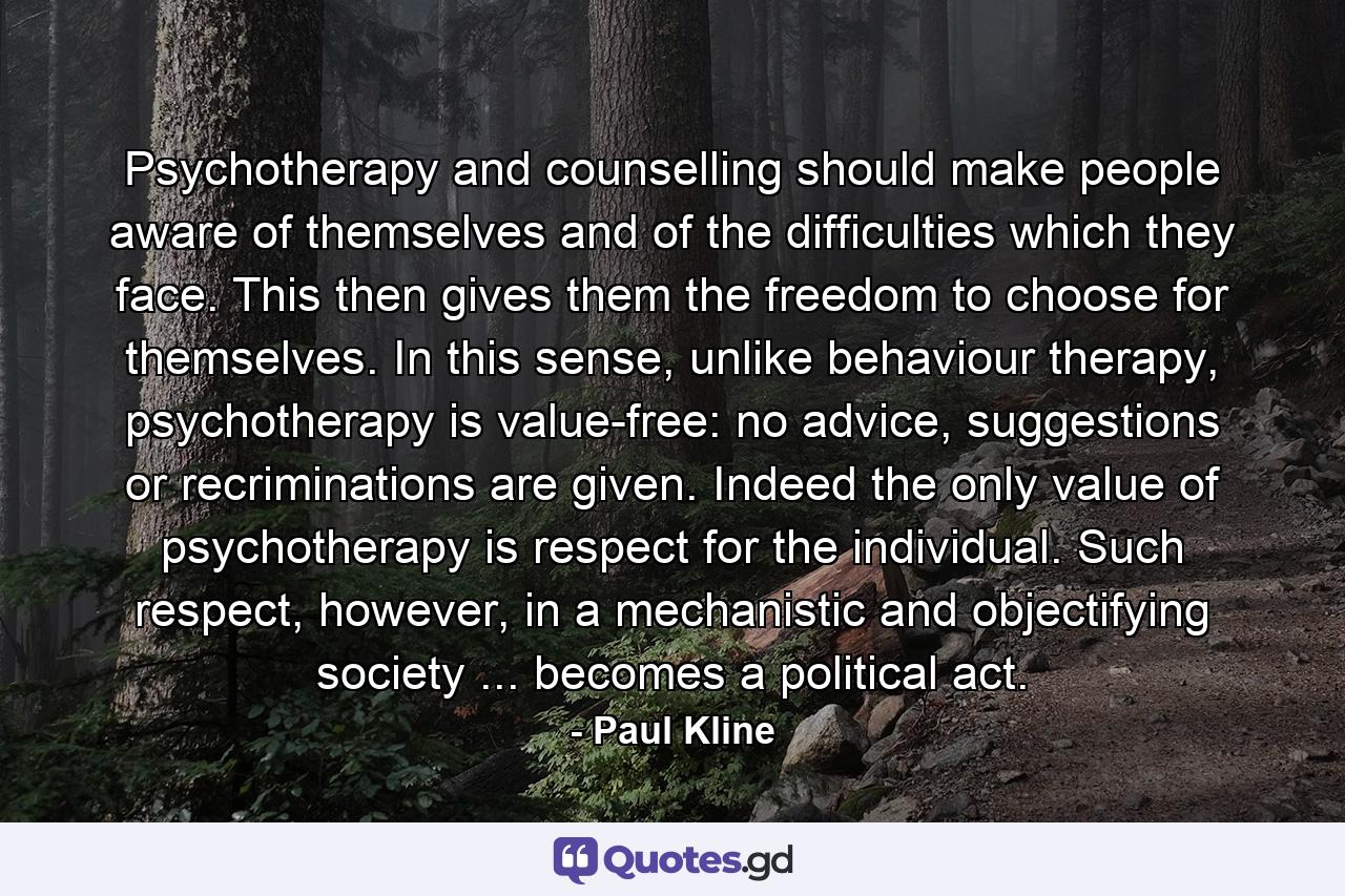 Psychotherapy and counselling should make people aware of themselves and of the difficulties which they face. This then gives them the freedom to choose for themselves. In this sense, unlike behaviour therapy, psychotherapy is value-free: no advice, suggestions or recriminations are given. Indeed the only value of psychotherapy is respect for the individual. Such respect, however, in a mechanistic and objectifying society ... becomes a political act. - Quote by Paul Kline