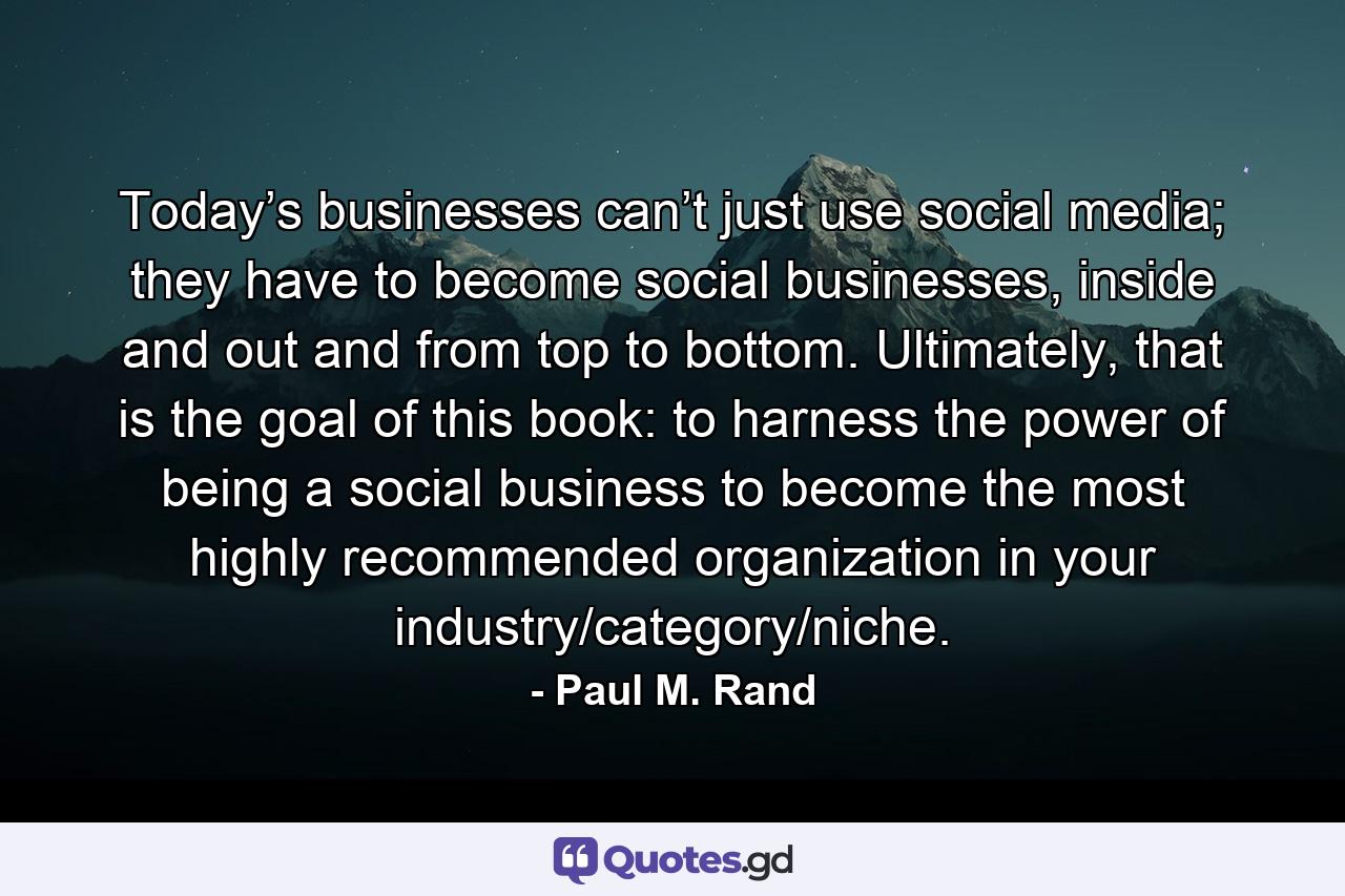 Today’s businesses can’t just use social media; they have to become social businesses, inside and out and from top to bottom. Ultimately, that is the goal of this book: to harness the power of being a social business to become the most highly recommended organization in your industry/category/niche. - Quote by Paul M. Rand