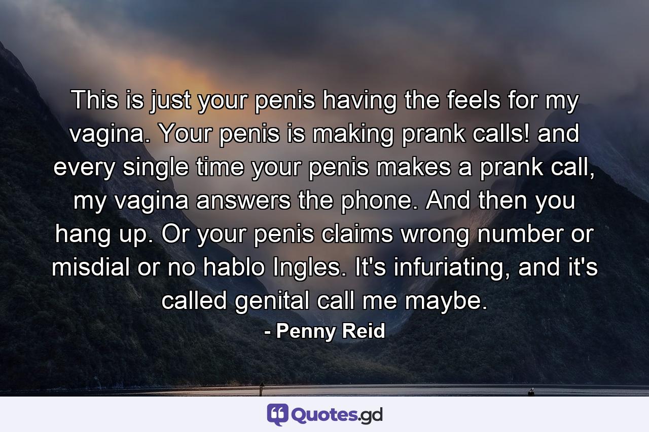 This is just your penis having the feels for my vagina. Your penis is making prank calls! and every single time your penis makes a prank call, my vagina answers the phone. And then you hang up. Or your penis claims wrong number or misdial or no hablo Ingles. It's infuriating, and it's called genital call me maybe. - Quote by Penny Reid