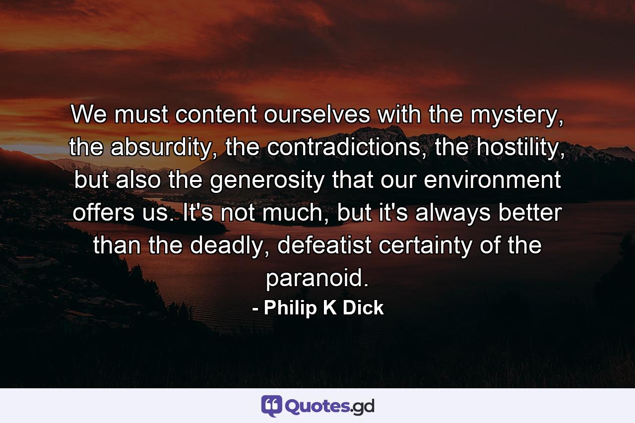 We must content ourselves with the mystery, the absurdity, the contradictions, the hostility, but also the generosity that our environment offers us. It's not much, but it's always better than the deadly, defeatist certainty of the paranoid. - Quote by Philip K Dick