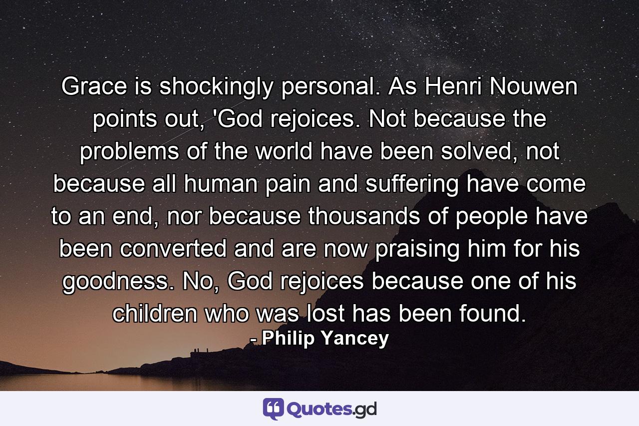 Grace is shockingly personal. As Henri Nouwen points out, 'God rejoices. Not because the problems of the world have been solved, not because all human pain and suffering have come to an end, nor because thousands of people have been converted and are now praising him for his goodness. No, God rejoices because one of his children who was lost has been found. - Quote by Philip Yancey