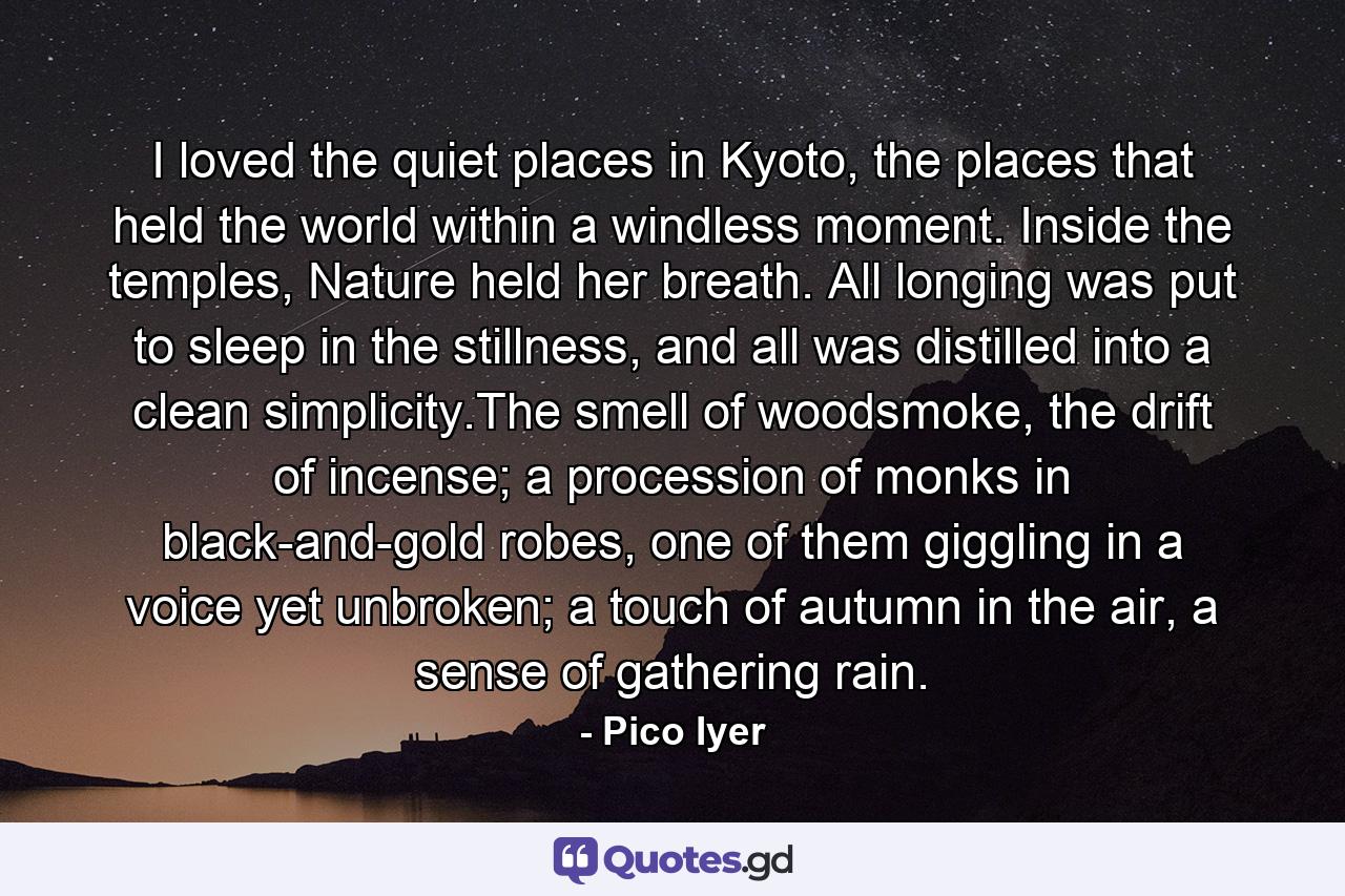 I loved the quiet places in Kyoto, the places that held the world within a windless moment. Inside the temples, Nature held her breath. All longing was put to sleep in the stillness, and all was distilled into a clean simplicity.The smell of woodsmoke, the drift of incense; a procession of monks in black-and-gold robes, one of them giggling in a voice yet unbroken; a touch of autumn in the air, a sense of gathering rain. - Quote by Pico Iyer