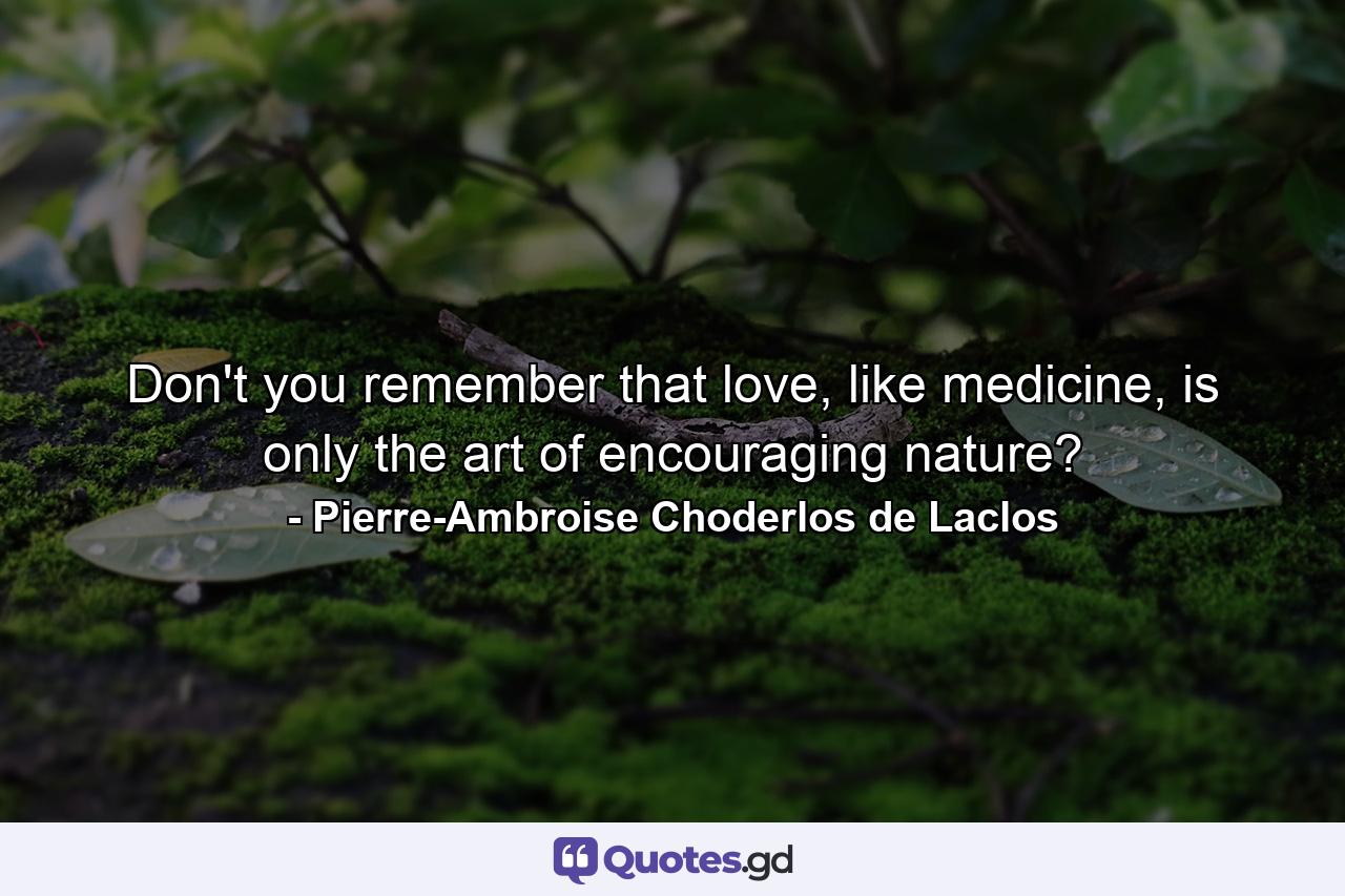 Don't you remember that love, like medicine, is only the art of encouraging nature? - Quote by Pierre-Ambroise Choderlos de Laclos