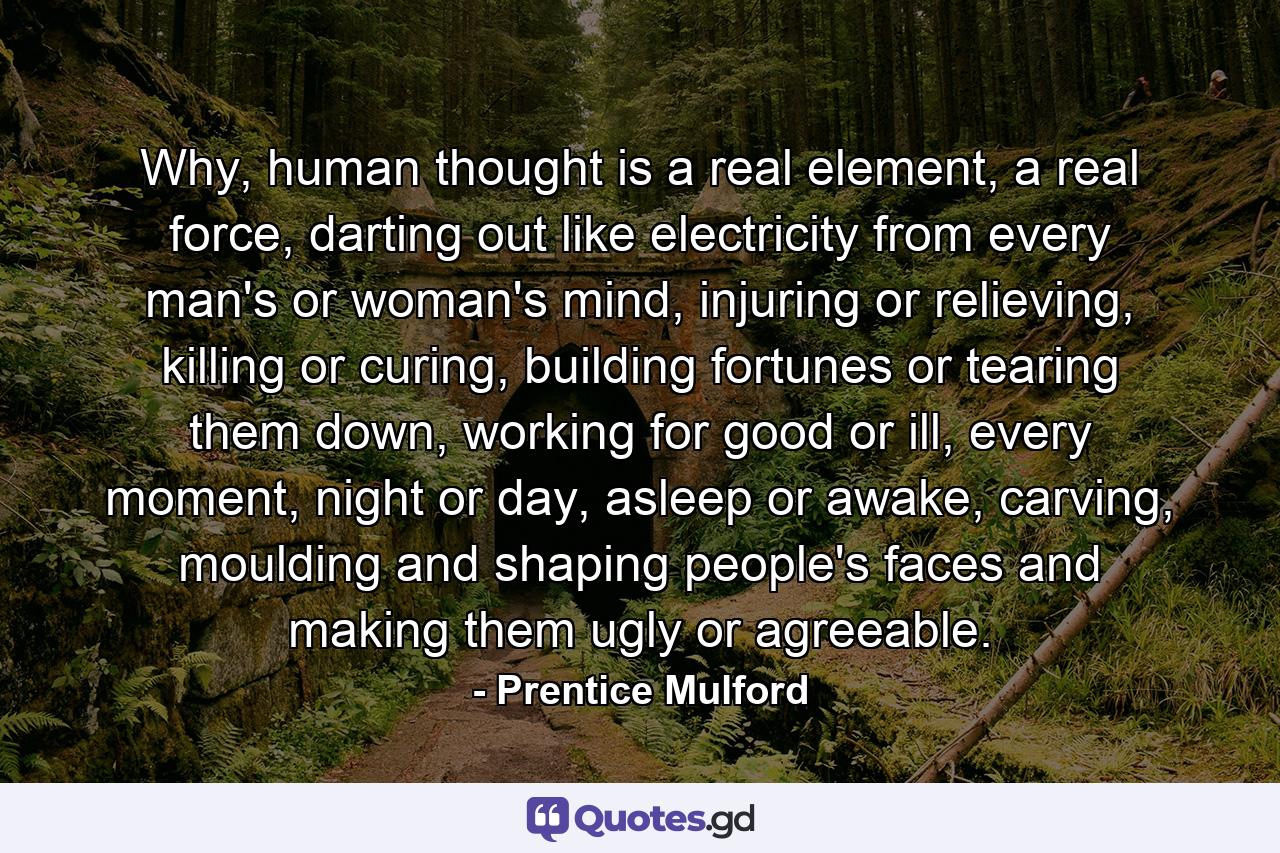 Why, human thought is a real element, a real force, darting out like electricity from every man's or woman's mind, injuring or relieving, killing or curing, building fortunes or tearing them down, working for good or ill, every moment, night or day, asleep or awake, carving, moulding and shaping people's faces and making them ugly or agreeable. - Quote by Prentice Mulford