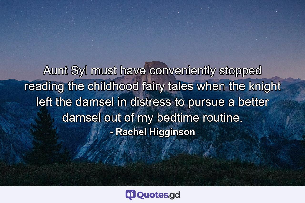 Aunt Syl must have conveniently stopped reading the childhood fairy tales when the knight left the damsel in distress to pursue a better damsel out of my bedtime routine. - Quote by Rachel Higginson