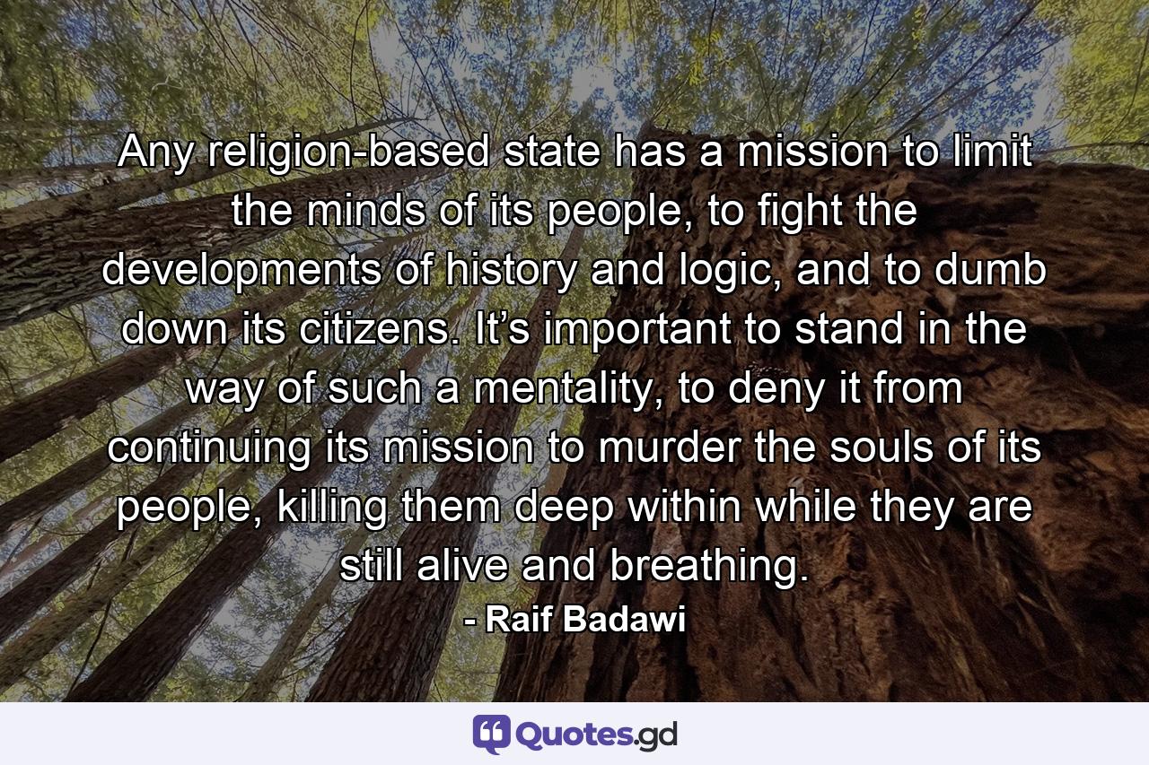 Any religion-based state has a mission to limit the minds of its people, to fight the developments of history and logic, and to dumb down its citizens. It’s important to stand in the way of such a mentality, to deny it from continuing its mission to murder the souls of its people, killing them deep within while they are still alive and breathing. - Quote by Raif Badawi