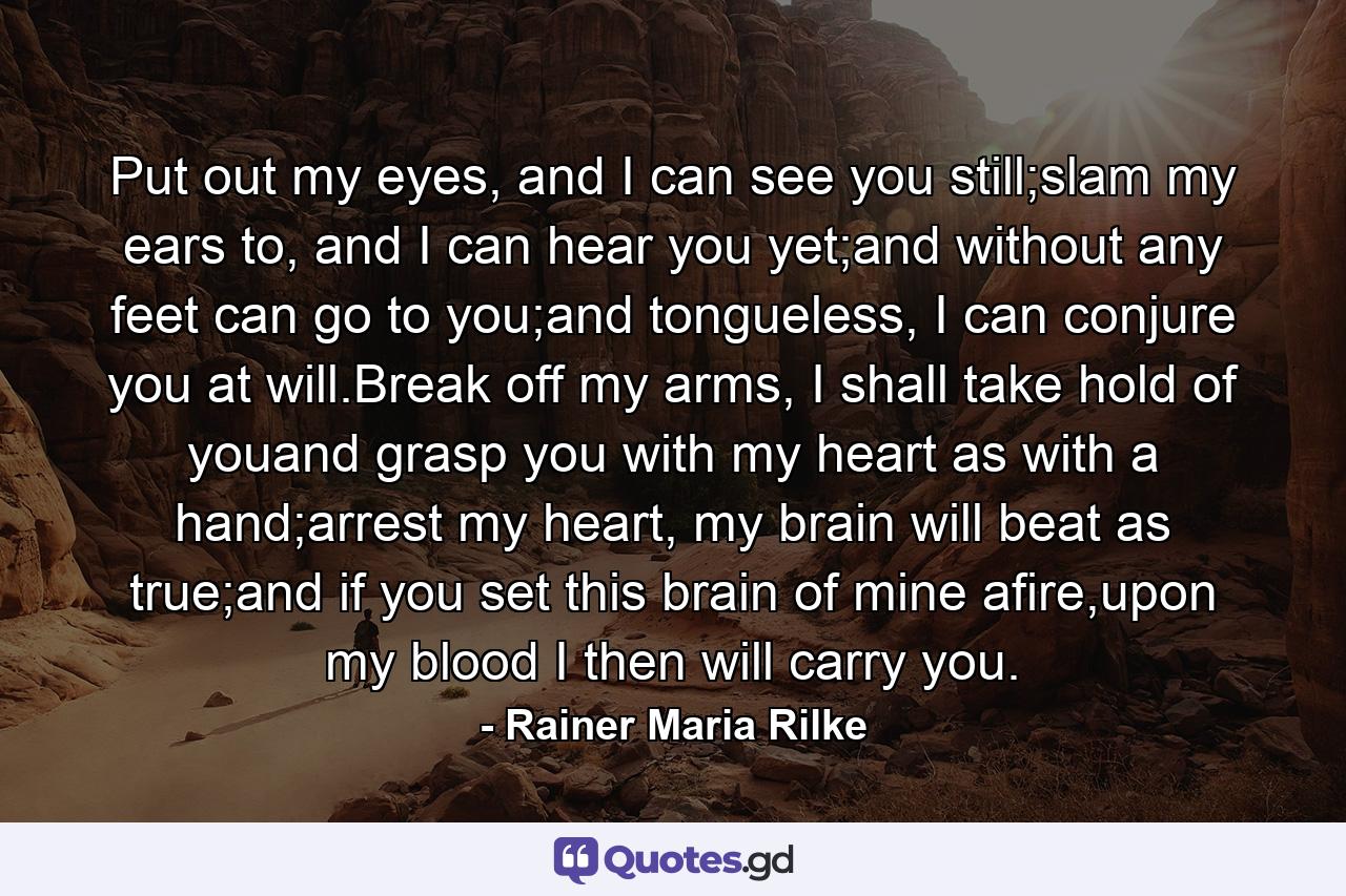 Put out my eyes, and I can see you still;slam my ears to, and I can hear you yet;and without any feet can go to you;and tongueless, I can conjure you at will.Break off my arms, I shall take hold of youand grasp you with my heart as with a hand;arrest my heart, my brain will beat as true;and if you set this brain of mine afire,upon my blood I then will carry you. - Quote by Rainer Maria Rilke