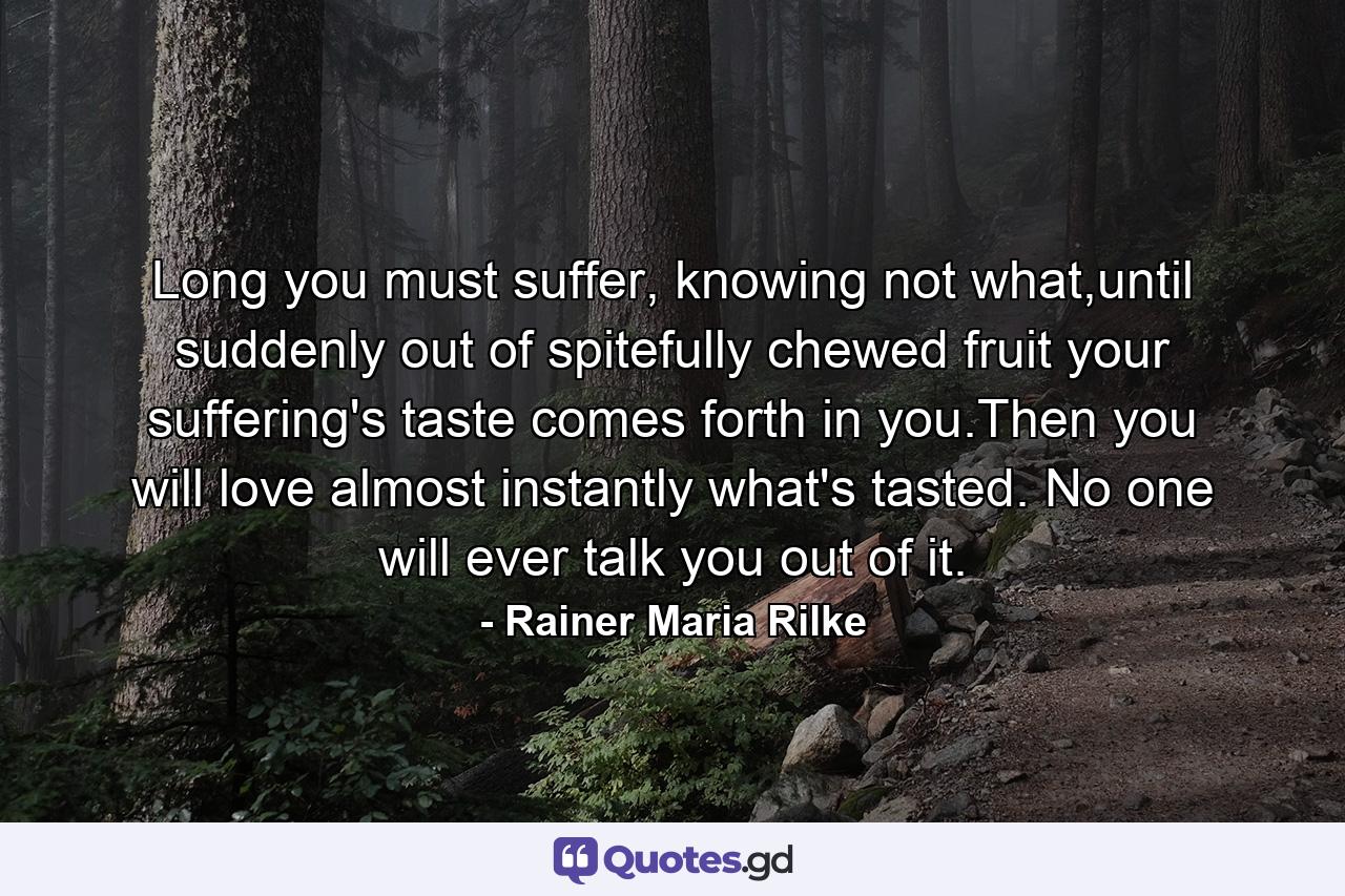 Long you must suffer, knowing not what,until suddenly out of spitefully chewed fruit your suffering's taste comes forth in you.Then you will love almost instantly what's tasted. No one will ever talk you out of it. - Quote by Rainer Maria Rilke