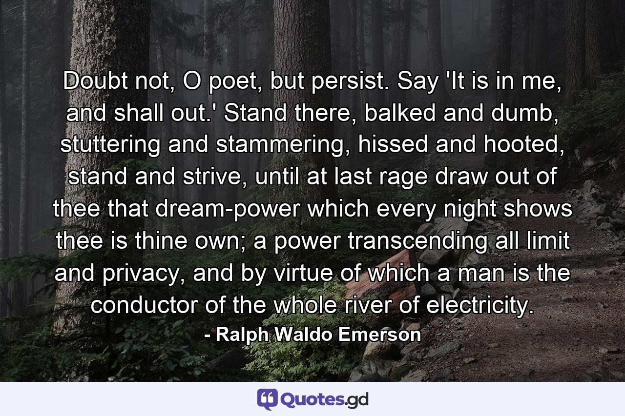 Doubt not, O poet, but persist. Say 'It is in me, and shall out.' Stand there, balked and dumb, stuttering and stammering, hissed and hooted, stand and strive, until at last rage draw out of thee that dream-power which every night shows thee is thine own; a power transcending all limit and privacy, and by virtue of which a man is the conductor of the whole river of electricity. - Quote by Ralph Waldo Emerson