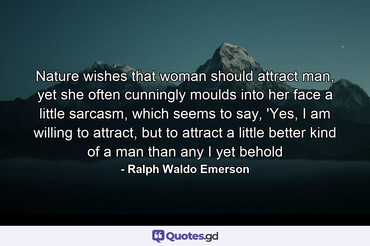 Nature wishes that woman should attract man, yet she often cunningly moulds into her face a little sarcasm, which seems to say, 'Yes, I am willing to attract, but to attract a little better kind of a man than any I yet behold - Quote by Ralph Waldo Emerson