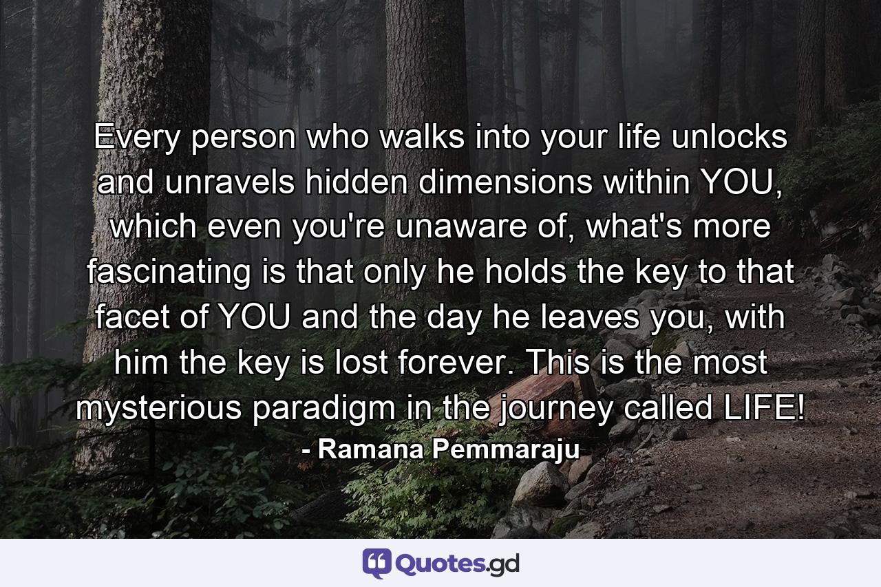 Every person who walks into your life unlocks and unravels hidden dimensions within YOU, which even you're unaware of, what's more fascinating is that only he holds the key to that facet of YOU and the day he leaves you, with him the key is lost forever. This is the most mysterious paradigm in the journey called LIFE! - Quote by Ramana Pemmaraju