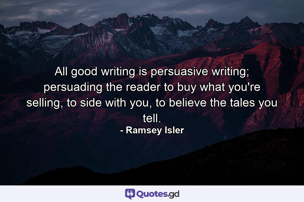 All good writing is persuasive writing; persuading the reader to buy what you're selling, to side with you, to believe the tales you tell. - Quote by Ramsey Isler