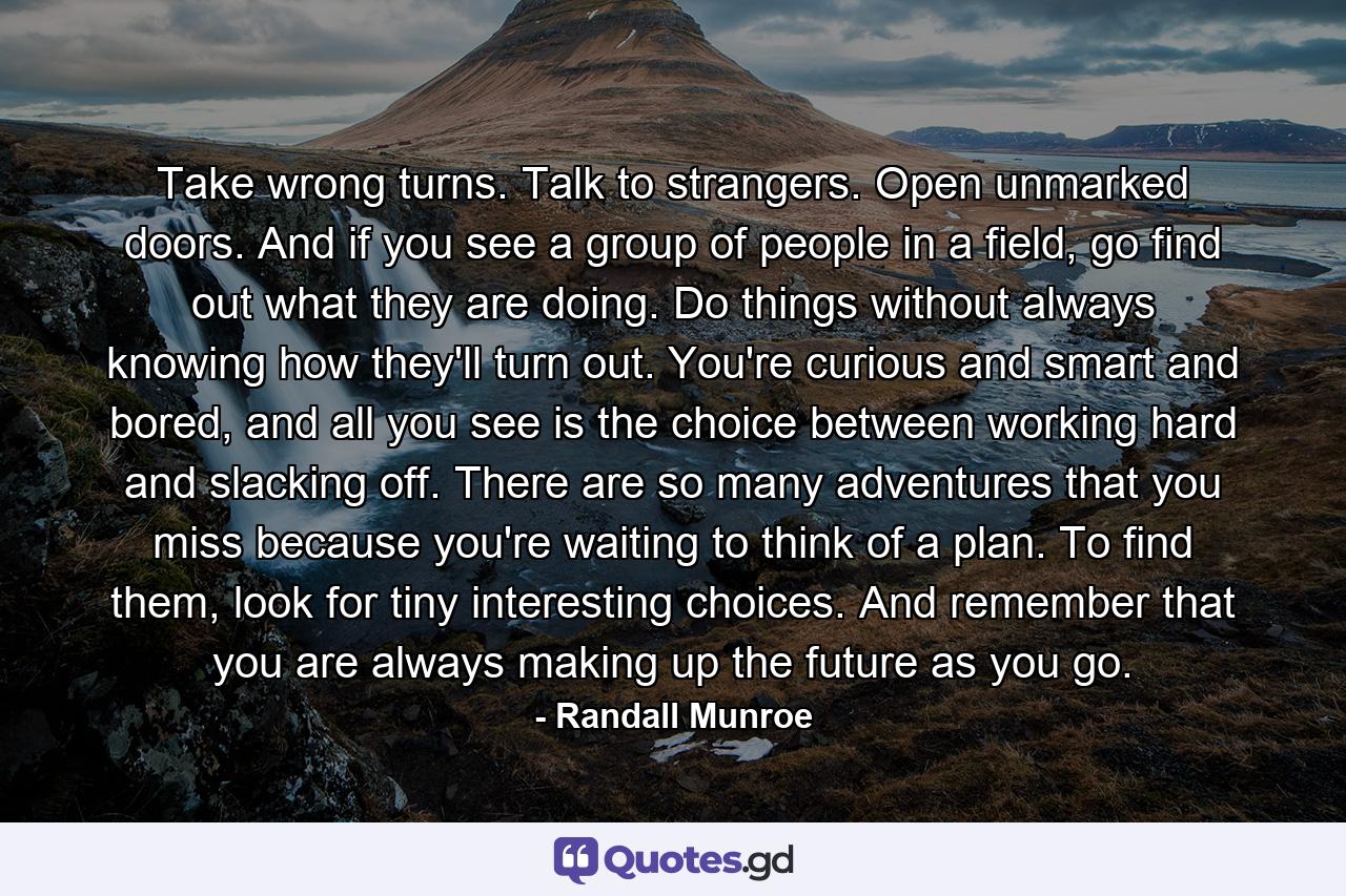 Take wrong turns. Talk to strangers. Open unmarked doors. And if you see a group of people in a field, go find out what they are doing. Do things without always knowing how they'll turn out. You're curious and smart and bored, and all you see is the choice between working hard and slacking off. There are so many adventures that you miss because you're waiting to think of a plan. To find them, look for tiny interesting choices. And remember that you are always making up the future as you go. - Quote by Randall Munroe