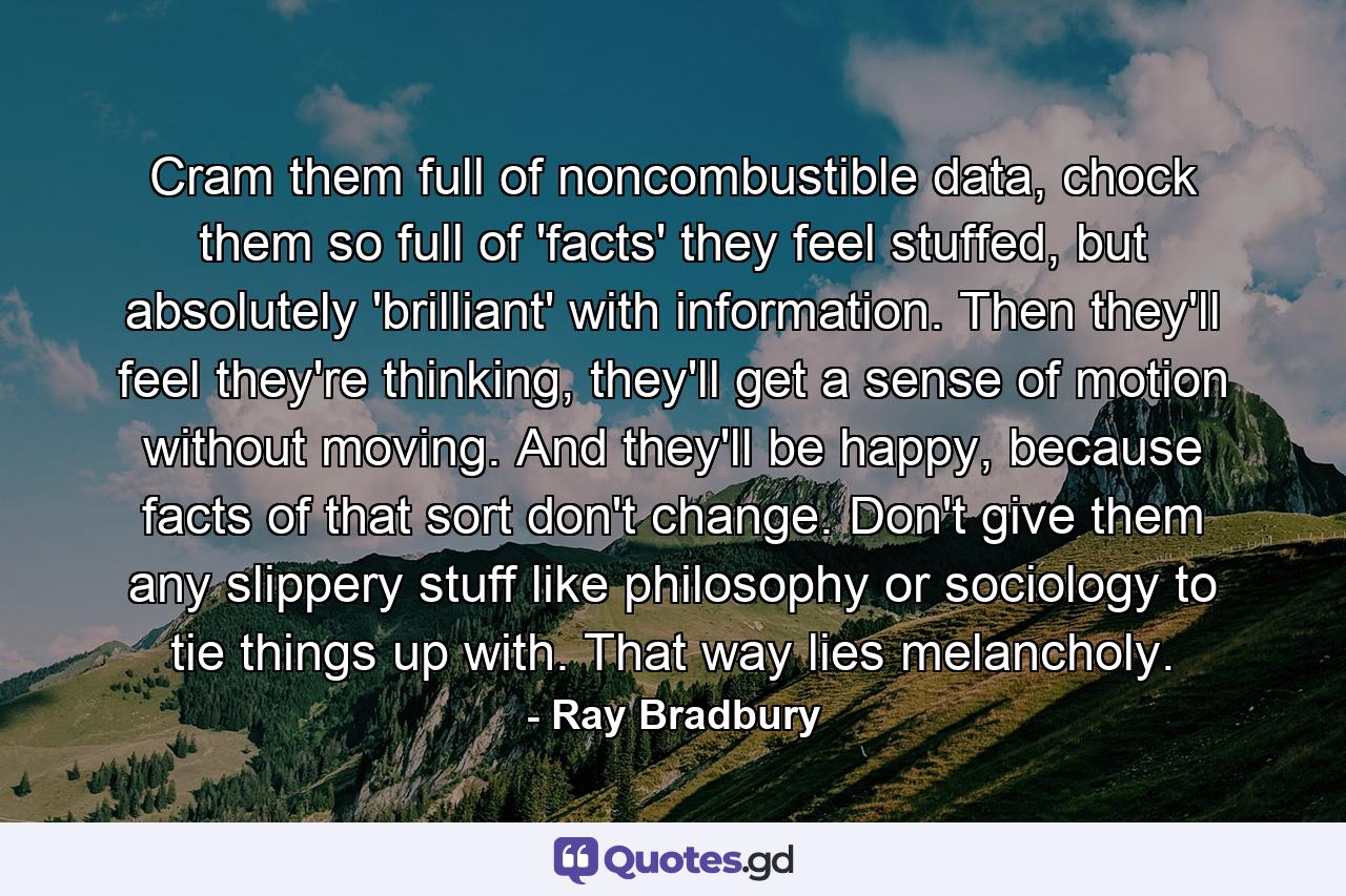 Cram them full of noncombustible data, chock them so full of 'facts' they feel stuffed, but absolutely 'brilliant' with information. Then they'll feel they're thinking, they'll get a sense of motion without moving. And they'll be happy, because facts of that sort don't change. Don't give them any slippery stuff like philosophy or sociology to tie things up with. That way lies melancholy. - Quote by Ray Bradbury