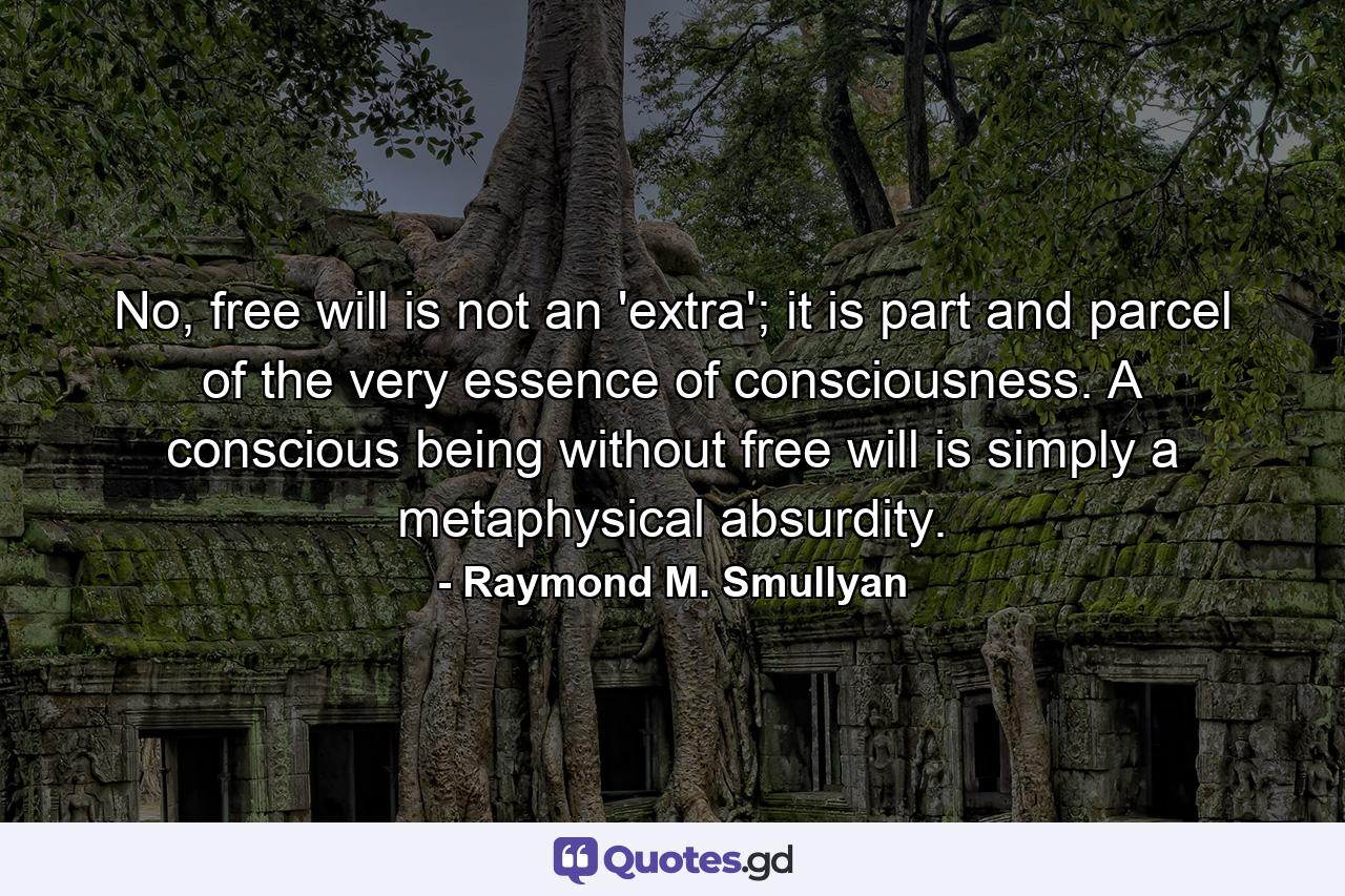 No, free will is not an 'extra'; it is part and parcel of the very essence of consciousness. A conscious being without free will is simply a metaphysical absurdity. - Quote by Raymond M. Smullyan