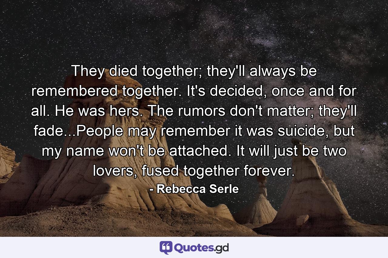 They died together; they'll always be remembered together. It's decided, once and for all. He was hers. The rumors don't matter; they'll fade...People may remember it was suicide, but my name won't be attached. It will just be two lovers, fused together forever. - Quote by Rebecca Serle