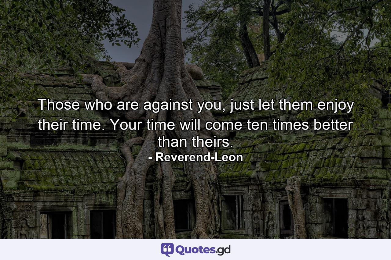 Those who are against you, just let them enjoy their time. Your time will come ten times better than theirs. - Quote by Reverend-Leon