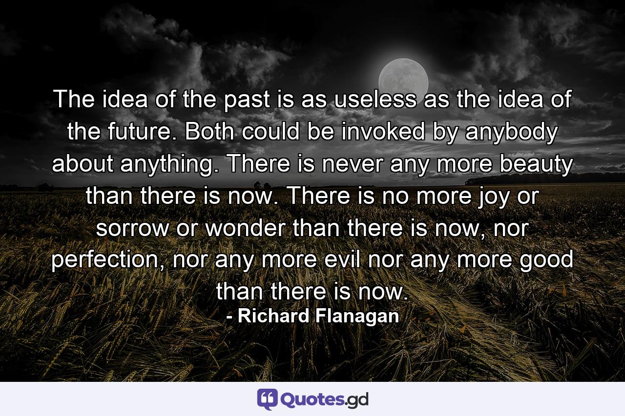 The idea of the past is as useless as the idea of the future. Both could be invoked by anybody about anything. There is never any more beauty than there is now. There is no more joy or sorrow or wonder than there is now, nor perfection, nor any more evil nor any more good than there is now. - Quote by Richard Flanagan