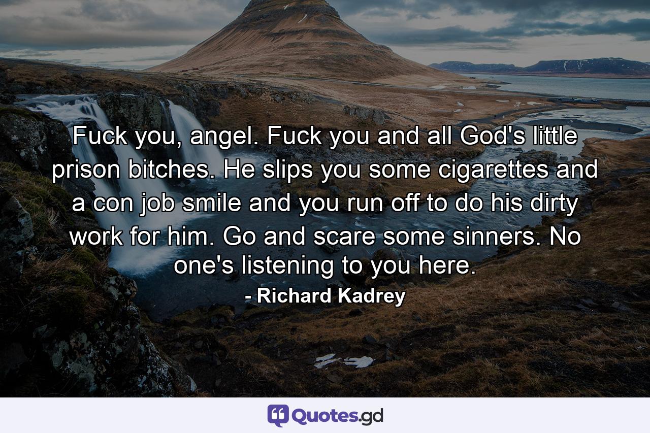 Fuck you, angel. Fuck you and all God's little prison bitches. He slips you some cigarettes and a con job smile and you run off to do his dirty work for him. Go and scare some sinners. No one's listening to you here. - Quote by Richard Kadrey