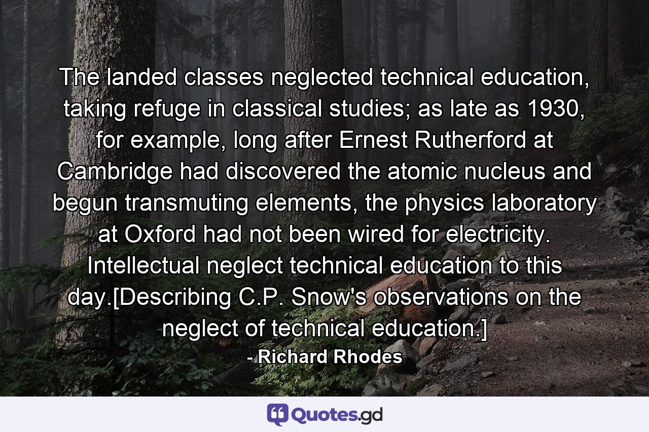 The landed classes neglected technical education, taking refuge in classical studies; as late as 1930, for example, long after Ernest Rutherford at Cambridge had discovered the atomic nucleus and begun transmuting elements, the physics laboratory at Oxford had not been wired for electricity. Intellectual neglect technical education to this day.[Describing C.P. Snow's observations on the neglect of technical education.] - Quote by Richard Rhodes